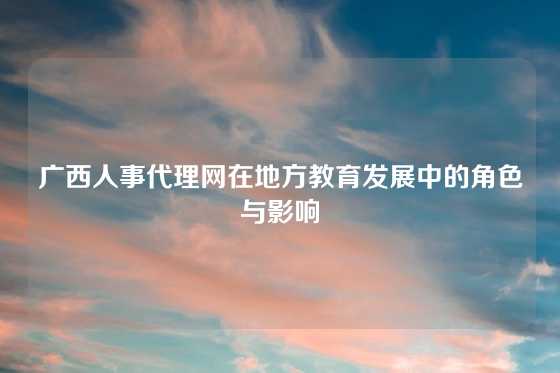 广西人事代理网在地方教育发展中的角色与影响