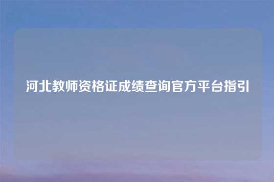 河北教师资格证成绩查询官方平台指引