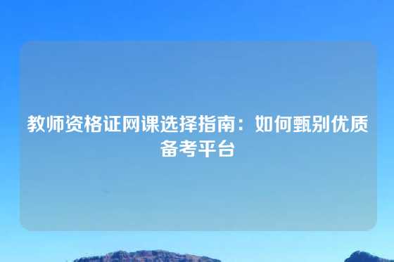 教师资格证网课选择指南：如何甄别优质备考平台