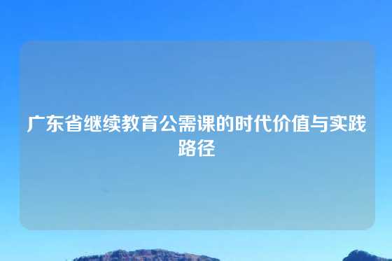 广东省继续教育公需课的时代价值与实践路径