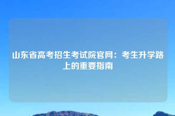 山东省高考招生考试院官网：考生升学路上的重要指南