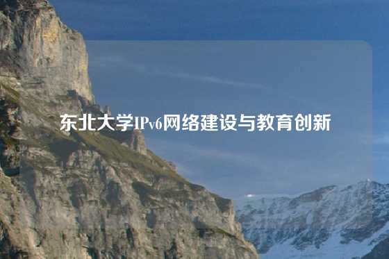 东北大学IPv6网络建设与教育创新