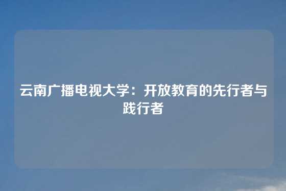 云南广播电视大学：开放教育的先行者与践行者