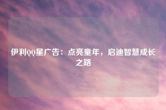 伊利QQ星广告：点亮童年，启迪智慧成长之路