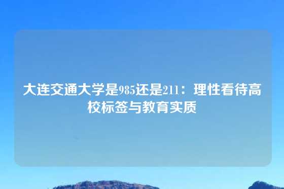 大连交通大学是985还是211:理性看待高校标签与教育实质