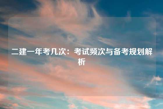 二建一年考几次：考试频次与备考规划解析