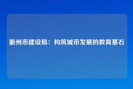 衢州市建设局：构筑城市发展的教育基石