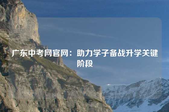 广东中考网官网：助力学子备战升学关键阶段