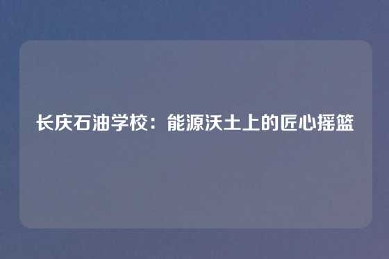 长庆石油学校:能源沃土上的匠心摇篮