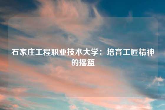石家庄工程职业技术大学：培育工匠精神的摇篮